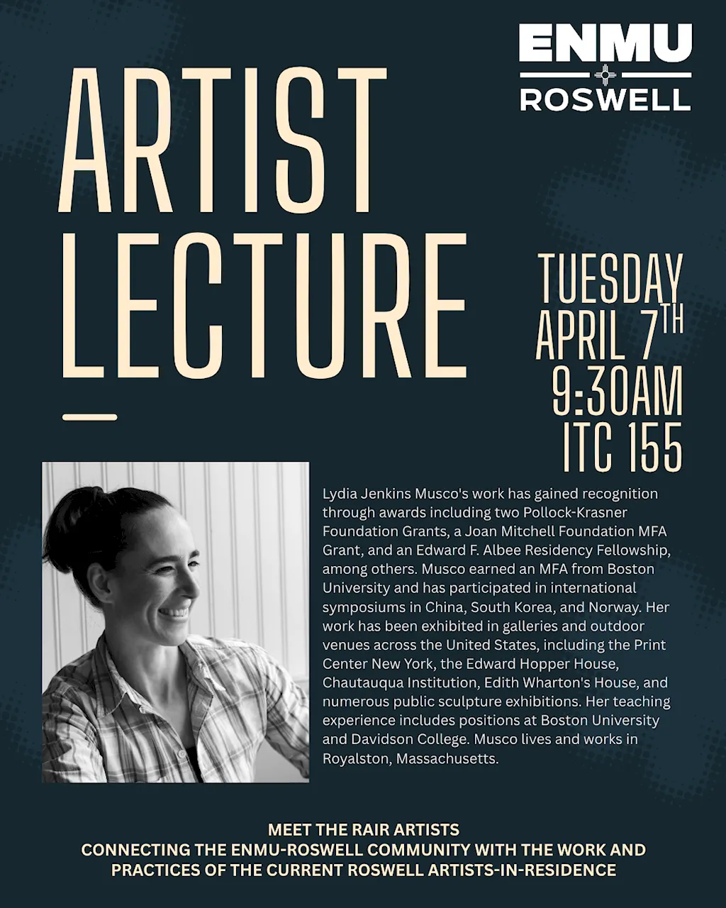 Flyer for a lecture presented by artist Lydia Jenkins Musco as part of an ongoing Artist Lecture series. This event is scheduled Tuesday, April 7th, 2026 beginning at 9:30 AM and will take place in the ITC, Room 155. The flyer has a portrait of the artist followed by the following biographical text: "Lydia Jenkins Musco's work has gained recognition through awards including two Pollock-Krasner Foundation Grants, a Joan Mitchell Foundation MFA Grant, and an Edward F. Albee Residency Fellowship, among others. Musco earned an MFA from Boston University and has participated in international symposiums in China, South Korea, and Norway. Her work has been exhibited in galleries and outdoor venues across the United States, including the Print Center New York, the Edward Hopper House, Chautauqua Institution, Edith Wharton's House, and numerous public sculpture exhibitions. Her teaching experience includes positions at Boston University and Davidson College. Musco lives and works in Royalston, Massachusetts."