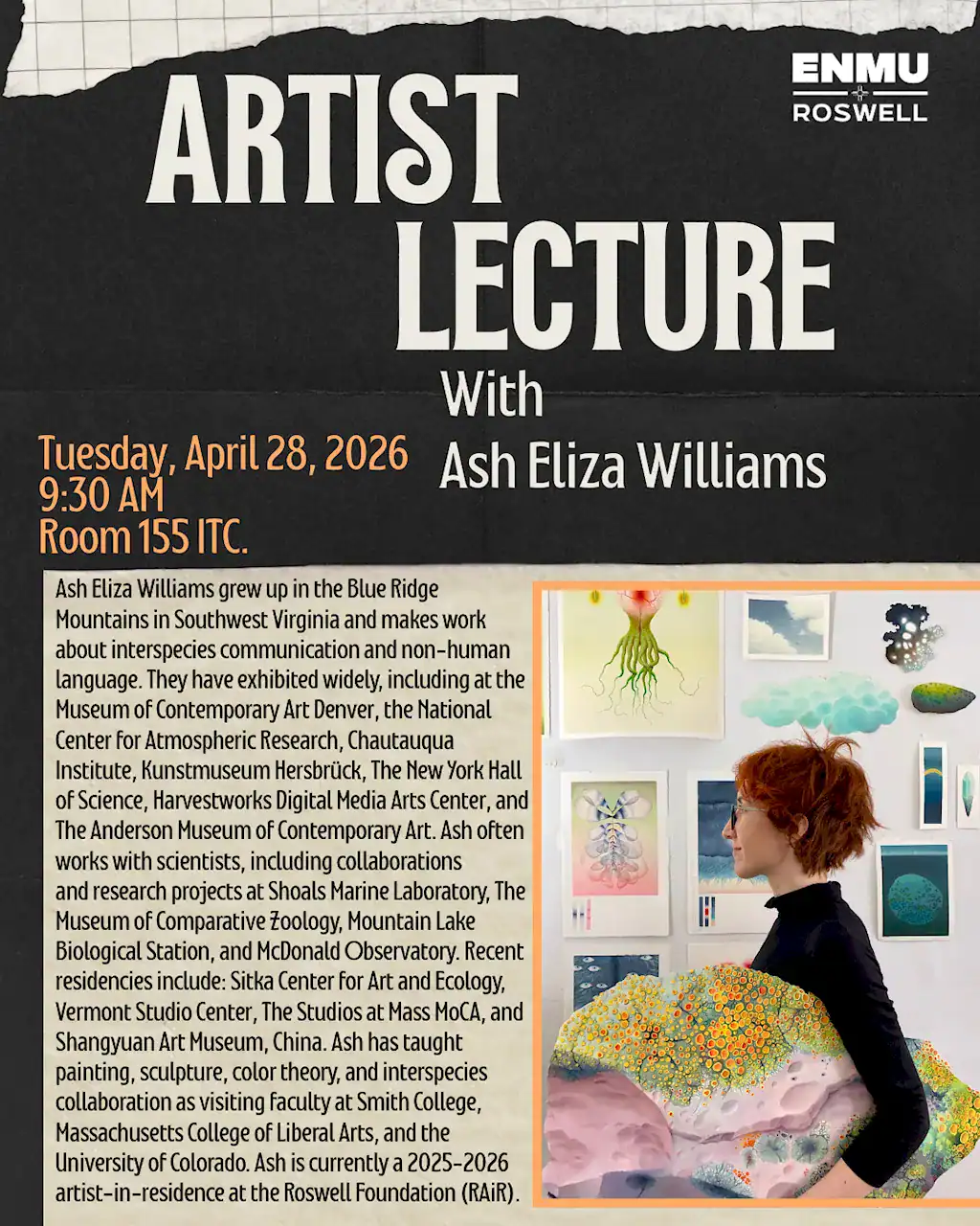 This flyer announces an upcoming artist lecture at ENMU-Roswell. Below is the ADA-compliant text description covering all essential event details and visual information. Event Title: Artist Lecture with Ash Eliza Williams Event Details Date: Tuesday, April 28, 2026 Time: 9:30 AM Location: Room 155 ITC Host Institution: ENMU-Roswell About the Artist Ash Eliza Williams is an artist from the Blue Ridge Mountains of Virginia whose work focuses on interspecies communication and non-human language. They often collaborate with scientists and have exhibited at institutions such as the Museum of Contemporary Art Denver and the New York Hall of Science. Ash is currently a 2025–2026 artist-in-residence at the Roswell Foundation (RAiR) and has taught at Smith College and the University of Colorado. Visual Description The flyer features a professional, modern design with a black textured background at the top and a parchment-style paper texture at the bottom. Top Section: The words "ARTIST LECTURE" appear in large, white, bold sans-serif type. The ENMU-Roswell logo is in the top right corner. Middle Section: Event details (Date, Time, and Room) are highlighted in orange text. The artist's name is written in white. Bottom Section: On the right, there is a photograph of Ash Eliza Williams, a person with short red hair and glasses, standing in a studio. They are surrounded by colorful, organic-style paintings and illustrations that evoke biological or extraterrestrial life. To the left of the photo is a detailed biographical paragraph about the artist’s career and residencies.
