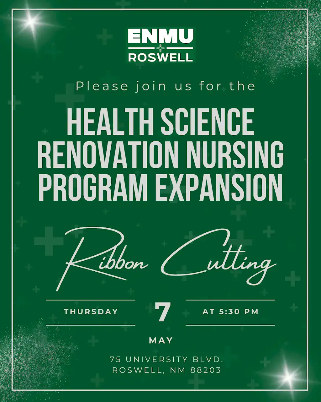 This flyer invitation from ENMU-Roswell announces a ribbon-cutting ceremony for the Health Science Renovation and Nursing Program Expansion. Below is the ADA-compliant text description for the event. --- ## **Event Title: Health Science Renovation & Nursing Program Expansion Ribbon Cutting** ### **Event Details** * **Date:** Thursday, May 7, 2026 * **Time:** 5:30 PM * **Location:** 75 University Blvd., Roswell, NM 88203 * **Host Institution:** ENMU-Roswell ### **Visual Description** The flyer features a professional and celebratory design with a dark green background. * **Top Section:** The ENMU-Roswell logo is centered at the top in white. * **Text Layout:** The main event title, "HEALTH SCIENCE RENOVATION NURSING PROGRAM EXPANSION," is written in large, bold, light gray sans-serif capital letters. Below this, the words "Ribbon Cutting" appear in a large, elegant white cursive script. * **Footer Details:** The date and time are organized in a horizontal row separated by thin white lines. The address is centered at the bottom in a clean white font. * **Graphic Elements:** The background is accented with subtle, darker green medical "plus" symbols and stylized white light sparkles (lens flares) in the corners, giving the invitation a polished, festive feel. A white border frame encapsulates the entire design.